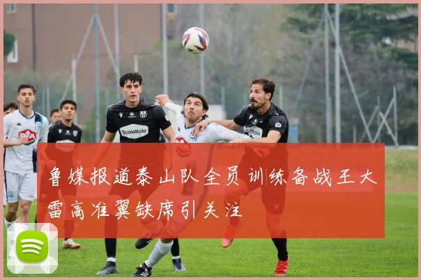 鲁媒报道泰山队全员训练备战王大雷高准翼缺席引关注