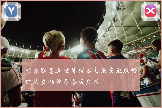帕尔默落选世界杯后与朋友狂欢畅饮美女相伴尽享夜生活