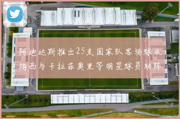 阿迪达斯推出25支国家队客场球衣梅西与卡拉菲奥里等明星球员助阵展示