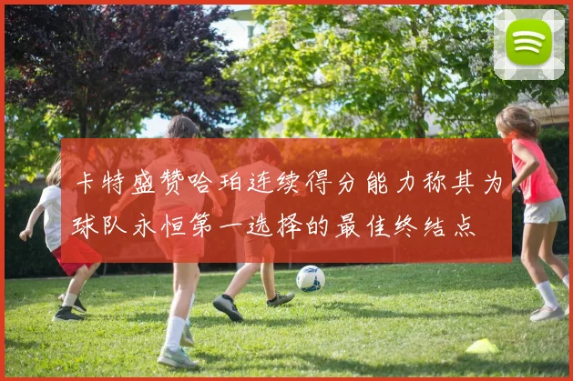 卡特盛赞哈珀连续得分能力称其为球队永恒第一选择的最佳终结点