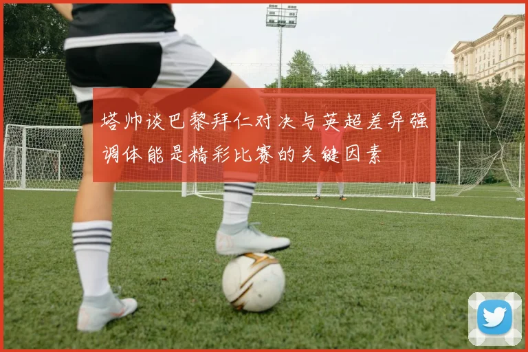 塔帅谈巴黎拜仁对决与英超差异强调体能是精彩比赛的关键因素
