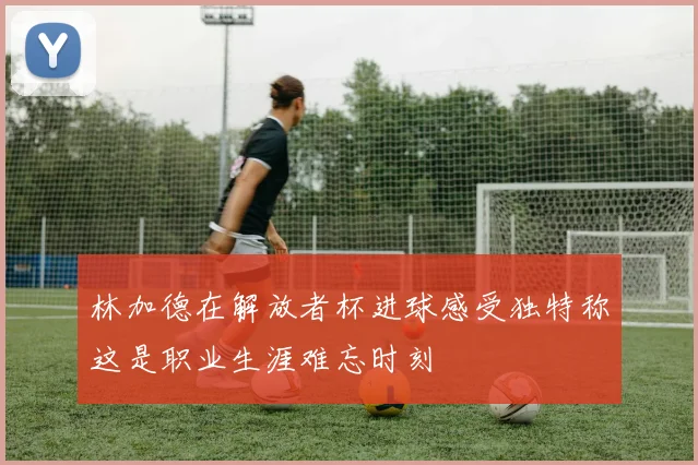 林加德在解放者杯进球感受独特称这是职业生涯难忘时刻