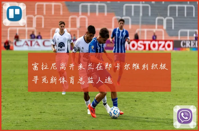 富拉尼离开米兰在即卡尔维利积极寻觅新体育总监人选