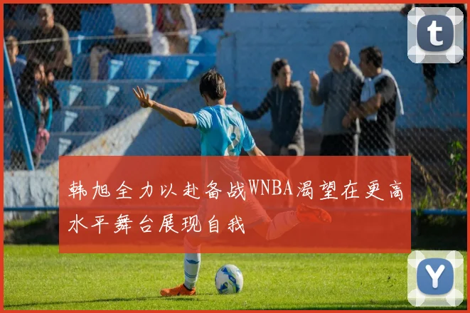 韩旭全力以赴备战WNBA渴望在更高水平舞台展现自我