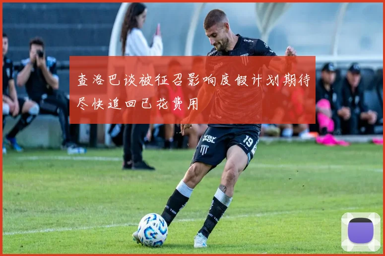 查洛巴谈被征召影响度假计划期待尽快追回已花费用