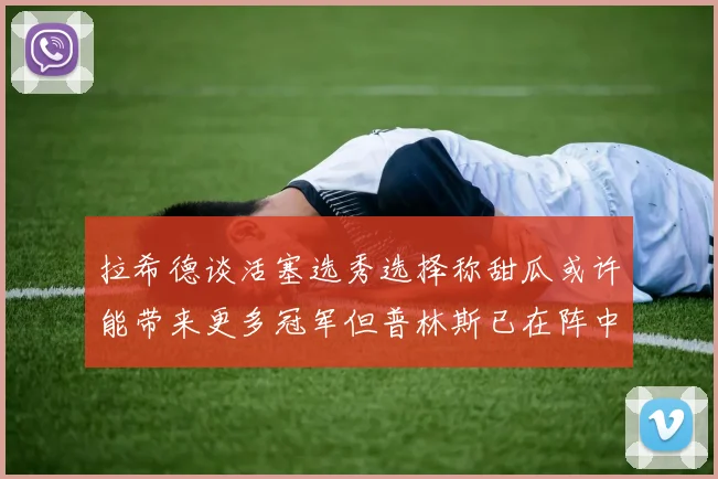 拉希德谈活塞选秀选择称甜瓜或许能带来更多冠军但普林斯已在阵中