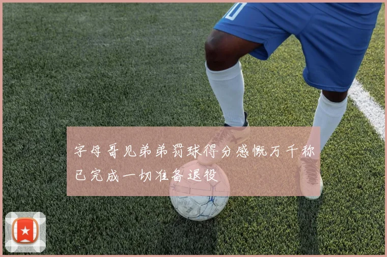 字母哥见弟弟罚球得分感慨万千称已完成一切准备退役