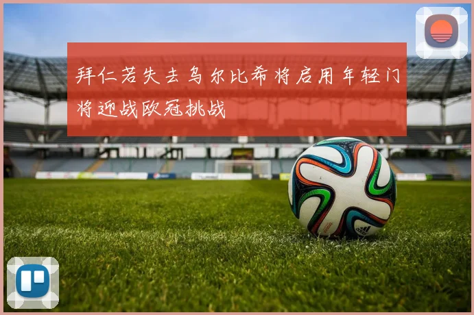 拜仁若失去乌尔比希将启用年轻门将迎战欧冠挑战