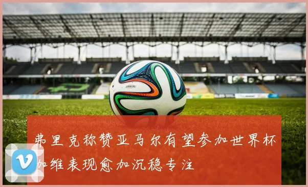 弗里克称赞亚马尔有望参加世界杯加维表现愈加沉稳专注