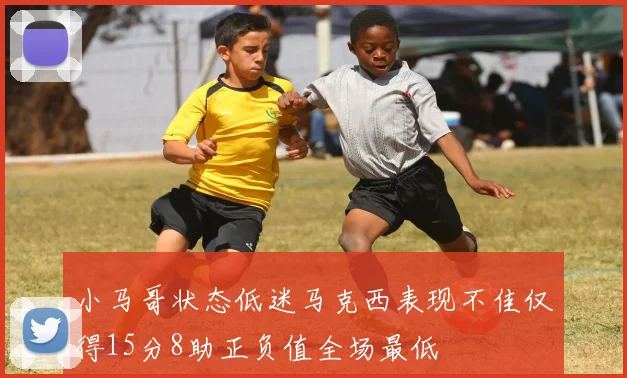 小马哥状态低迷马克西表现不佳仅得15分8助正负值全场最低