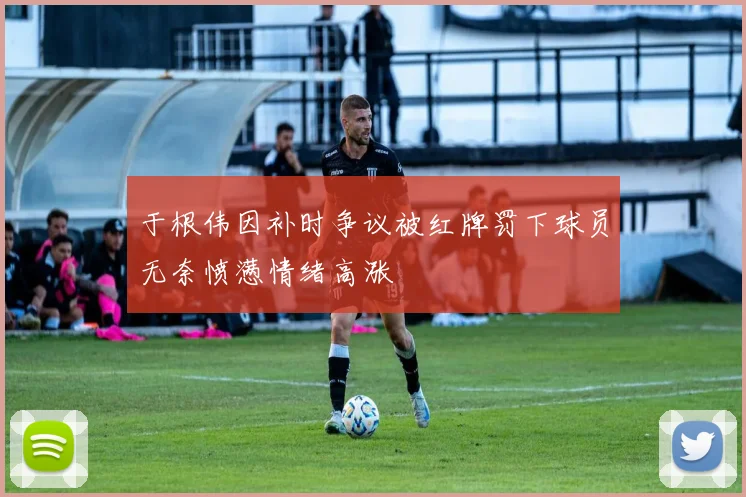 于根伟因补时争议被红牌罚下球员无奈愤懑情绪高涨