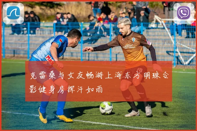 克雷桑与女友畅游上海东方明珠合影健身房挥汗如雨