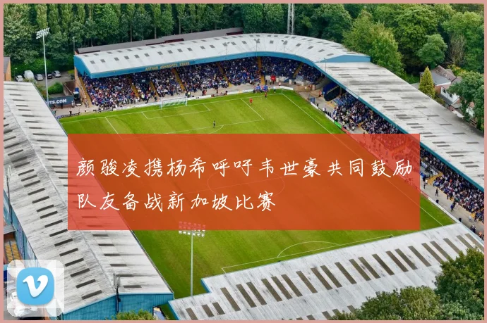 颜骏凌携杨希呼吁韦世豪共同鼓励队友备战新加坡比赛