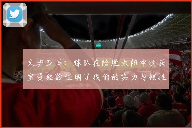 文班亚马：球队在险胜太阳中收获宝贵经验证明了我们的实力与韧性