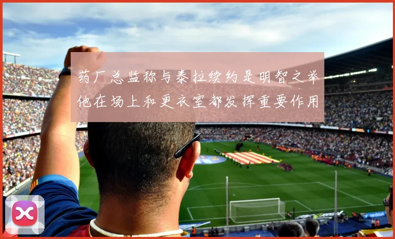 药厂总监称与泰拉续约是明智之举他在场上和更衣室都发挥重要作用