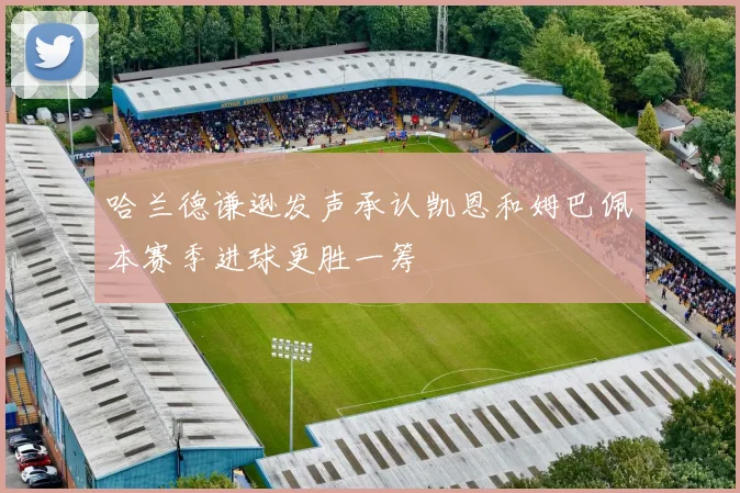 哈兰德谦逊发声承认凯恩和姆巴佩本赛季进球更胜一筹
