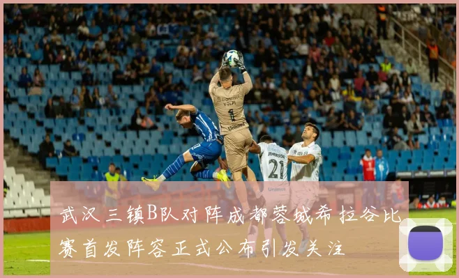 武汉三镇B队对阵成都蓉城希拉谷比赛首发阵容正式公布引发关注
