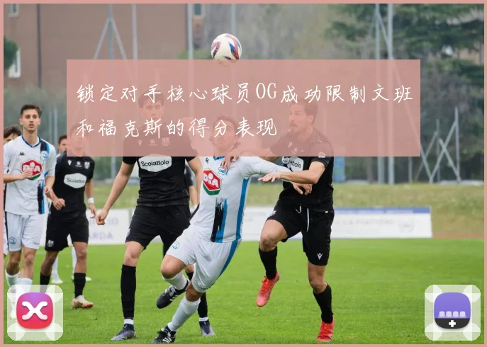 锁定对手核心球员OG成功限制文班和福克斯的得分表现
