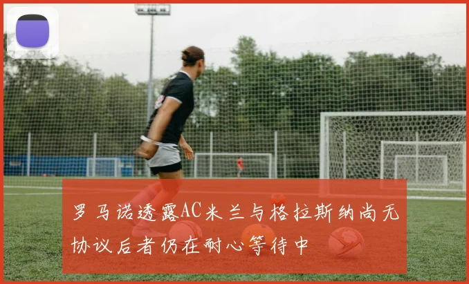 罗马诺透露AC米兰与格拉斯纳尚无协议后者仍在耐心等待中