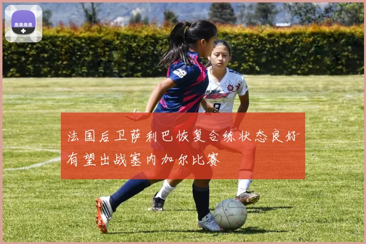 法国后卫萨利巴恢复合练状态良好有望出战塞内加尔比赛